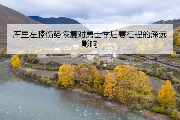 库里左膝伤势恢复对勇士季后赛征程的深远影响